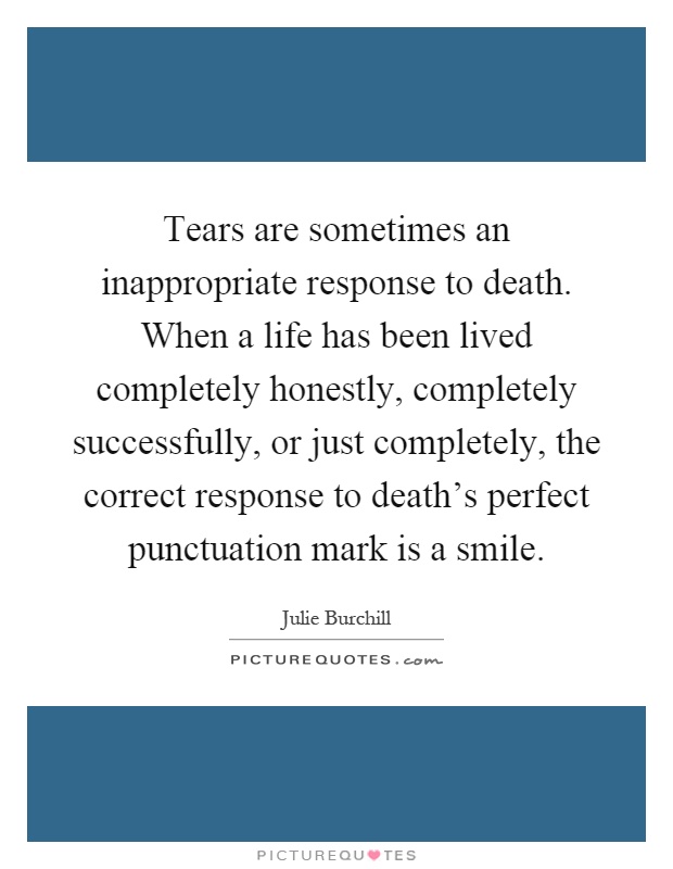 Tears are sometimes an inappropriate response to death. When a life has been lived completely honestly, completely successfully, or just completely, the correct response to death's perfect punctuation mark is a smile Picture Quote #1