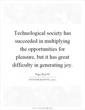 Technological society has succeeded in multiplying the opportunities for pleasure, but it has great difficulty in generating joy Picture Quote #1