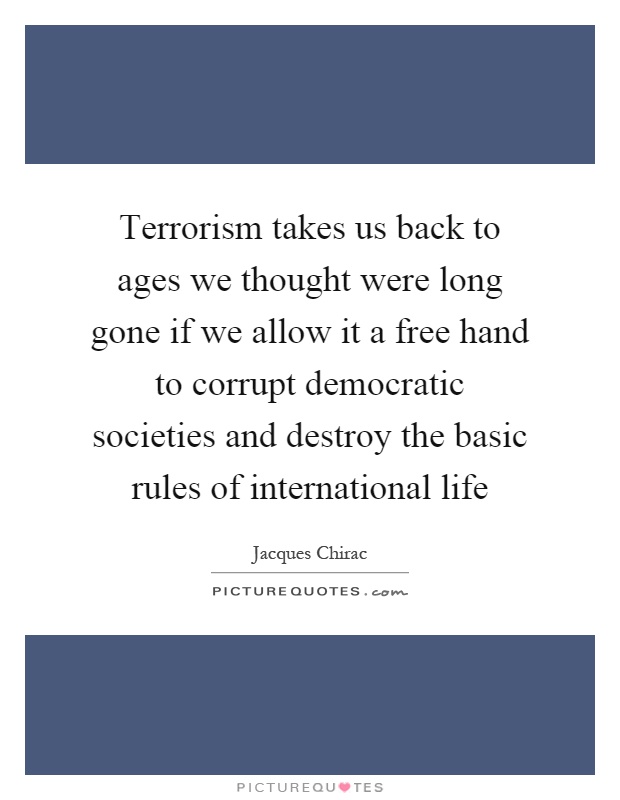 Terrorism takes us back to ages we thought were long gone if we allow it a free hand to corrupt democratic societies and destroy the basic rules of international life Picture Quote #1