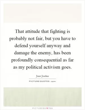 That attitude that fighting is probably not fair, but you have to defend yourself anyway and damage the enemy, has been profoundly consequential as far as my political activism goes Picture Quote #1