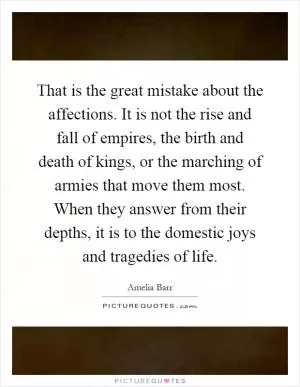 That is the great mistake about the affections. It is not the rise and fall of empires, the birth and death of kings, or the marching of armies that move them most. When they answer from their depths, it is to the domestic joys and tragedies of life Picture Quote #1