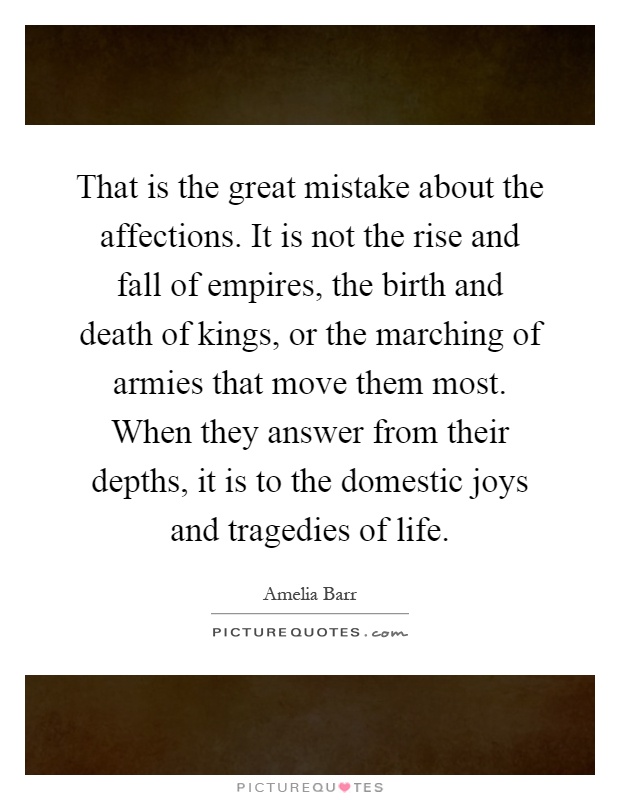 That is the great mistake about the affections. It is not the rise and fall of empires, the birth and death of kings, or the marching of armies that move them most. When they answer from their depths, it is to the domestic joys and tragedies of life Picture Quote #1