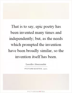 That is to say, epic poetry has been invented many times and independently; but, as the needs which prompted the invention have been broadly similar, so the invention itself has been Picture Quote #1