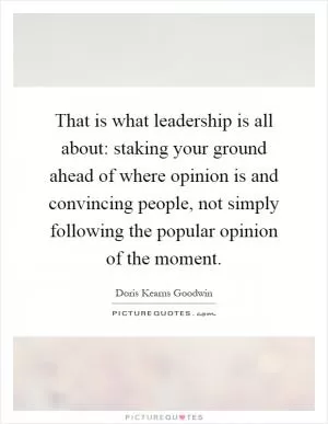 That is what leadership is all about: staking your ground ahead of where opinion is and convincing people, not simply following the popular opinion of the moment Picture Quote #1