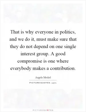 That is why everyone in politics, and we do it, must make sure that they do not depend on one single interest group. A good compromise is one where everybody makes a contribution Picture Quote #1