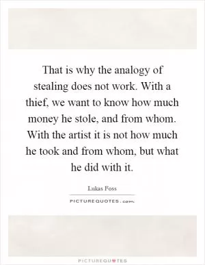 That is why the analogy of stealing does not work. With a thief, we want to know how much money he stole, and from whom. With the artist it is not how much he took and from whom, but what he did with it Picture Quote #1