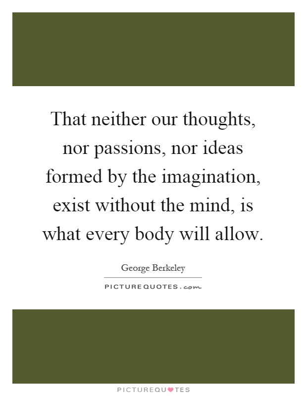 That neither our thoughts, nor passions, nor ideas formed by the imagination, exist without the mind, is what every body will allow Picture Quote #1