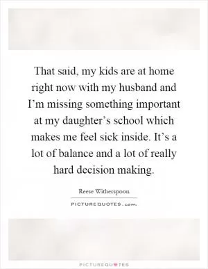 That said, my kids are at home right now with my husband and I’m missing something important at my daughter’s school which makes me feel sick inside. It’s a lot of balance and a lot of really hard decision making Picture Quote #1