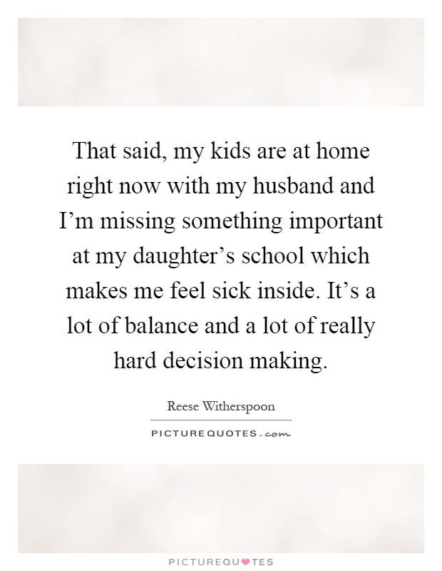 That said, my kids are at home right now with my husband and I'm missing something important at my daughter's school which makes me feel sick inside. It's a lot of balance and a lot of really hard decision making Picture Quote #1