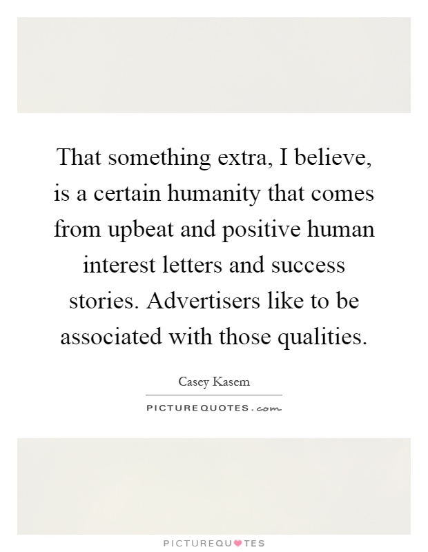 That something extra, I believe, is a certain humanity that comes from upbeat and positive human interest letters and success stories. Advertisers like to be associated with those qualities Picture Quote #1