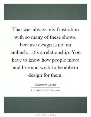 That was always my frustration with so many of these shows, because design is not an ambush... it’s a relationship. You have to know how people move and live and work to be able to design for them Picture Quote #1
