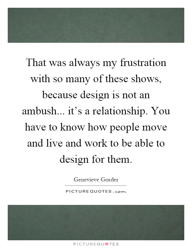 That was always my frustration with so many of these shows, because design is not an ambush... it's a relationship. You have to know how people move and live and work to be able to design for them Picture Quote #1