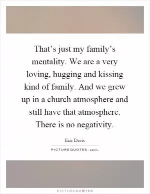 That’s just my family’s mentality. We are a very loving, hugging and kissing kind of family. And we grew up in a church atmosphere and still have that atmosphere. There is no negativity Picture Quote #1