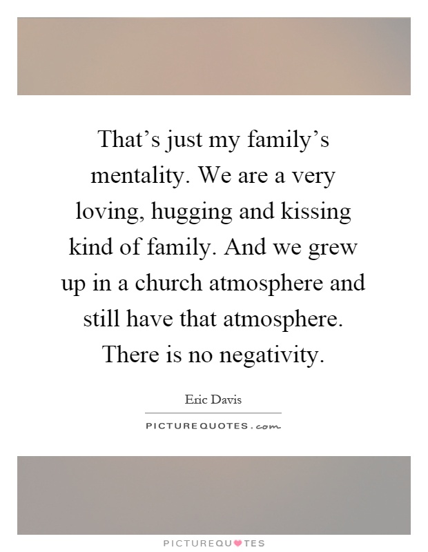 That's just my family's mentality. We are a very loving, hugging and kissing kind of family. And we grew up in a church atmosphere and still have that atmosphere. There is no negativity Picture Quote #1