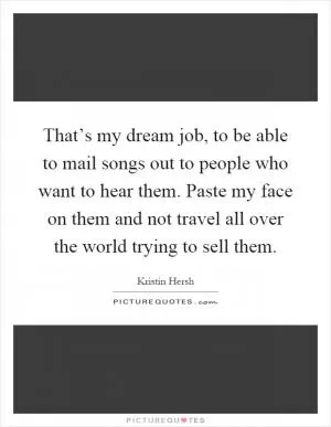 That’s my dream job, to be able to mail songs out to people who want to hear them. Paste my face on them and not travel all over the world trying to sell them Picture Quote #1