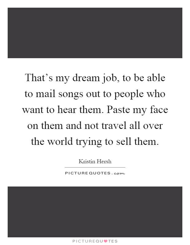 That's my dream job, to be able to mail songs out to people who want to hear them. Paste my face on them and not travel all over the world trying to sell them Picture Quote #1