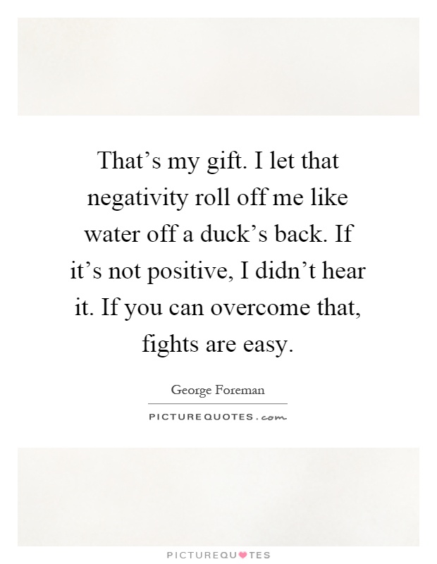 That's my gift. I let that negativity roll off me like water off a duck's back. If it's not positive, I didn't hear it. If you can overcome that, fights are easy Picture Quote #1