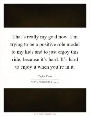 That’s really my goal now. I’m trying to be a positive role model to my kids and to just enjoy this ride, because it’s hard. It’s hard to enjoy it when you’re in it Picture Quote #1