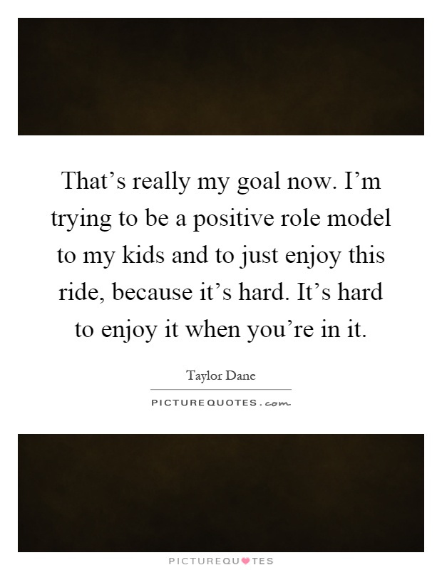 That's really my goal now. I'm trying to be a positive role model to my kids and to just enjoy this ride, because it's hard. It's hard to enjoy it when you're in it Picture Quote #1