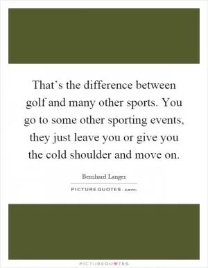 That’s the difference between golf and many other sports. You go to some other sporting events, they just leave you or give you the cold shoulder and move on Picture Quote #1