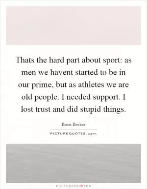 Thats the hard part about sport: as men we havent started to be in our prime, but as athletes we are old people. I needed support. I lost trust and did stupid things Picture Quote #1