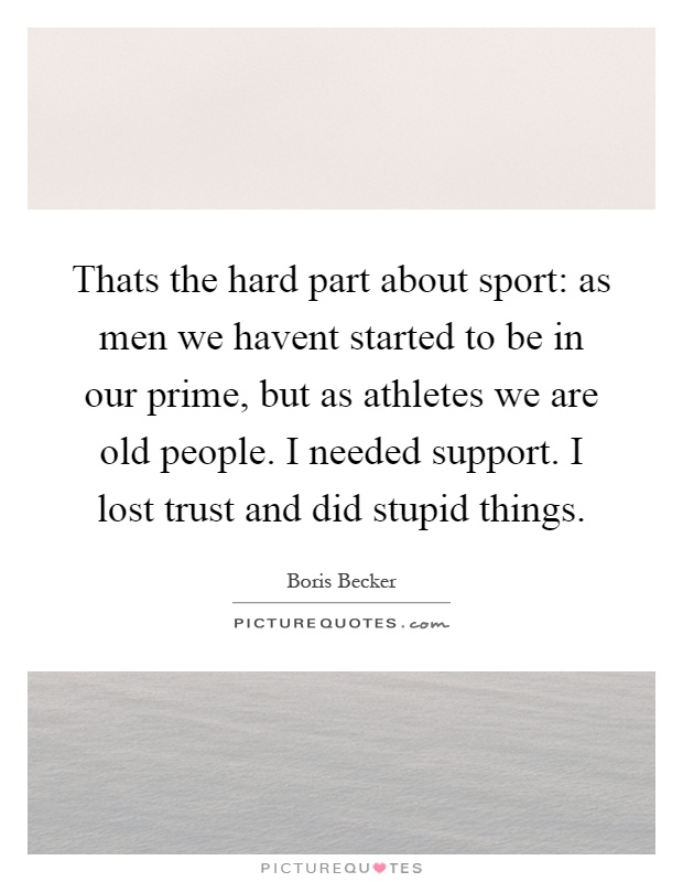 Thats the hard part about sport: as men we havent started to be in our prime, but as athletes we are old people. I needed support. I lost trust and did stupid things Picture Quote #1