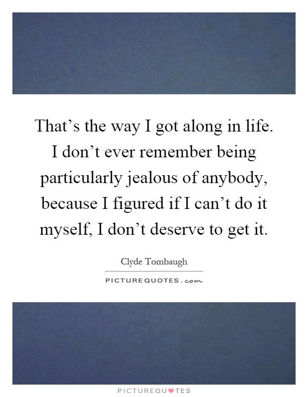 That's the way I got along in life. I don't ever remember being particularly jealous of anybody, because I figured if I can't do it myself, I don't deserve to get it Picture Quote #1