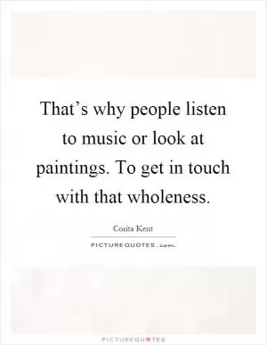 That’s why people listen to music or look at paintings. To get in touch with that wholeness Picture Quote #1