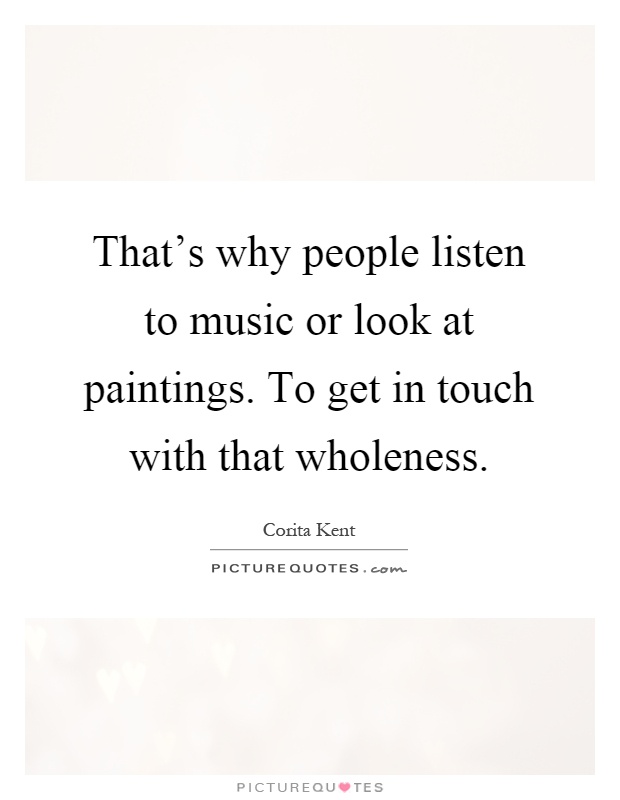 That's why people listen to music or look at paintings. To get in touch with that wholeness Picture Quote #1