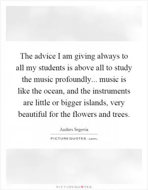 The advice I am giving always to all my students is above all to study the music profoundly... music is like the ocean, and the instruments are little or bigger islands, very beautiful for the flowers and trees Picture Quote #1