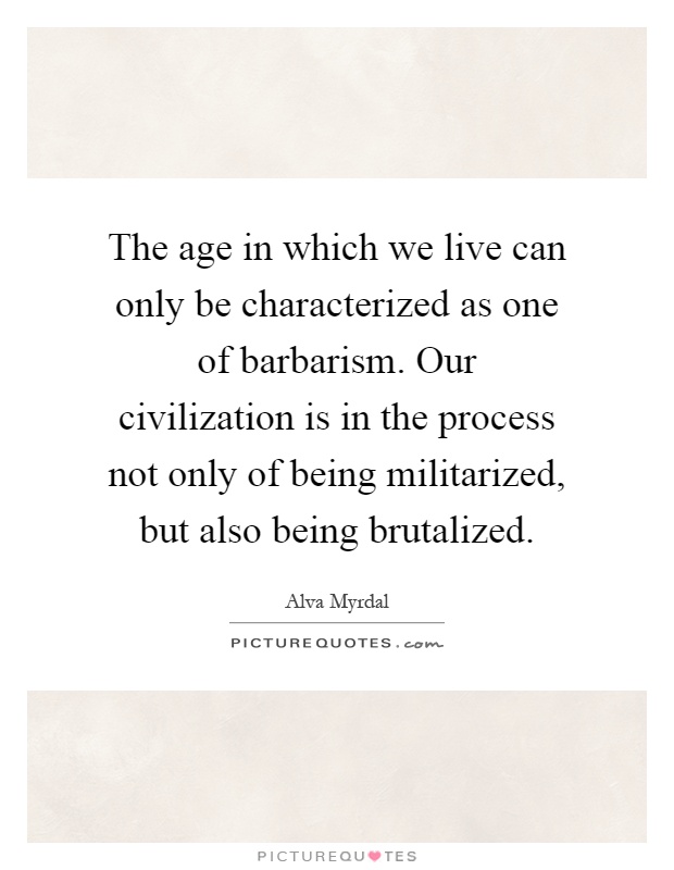 The age in which we live can only be characterized as one of barbarism. Our civilization is in the process not only of being militarized, but also being brutalized Picture Quote #1