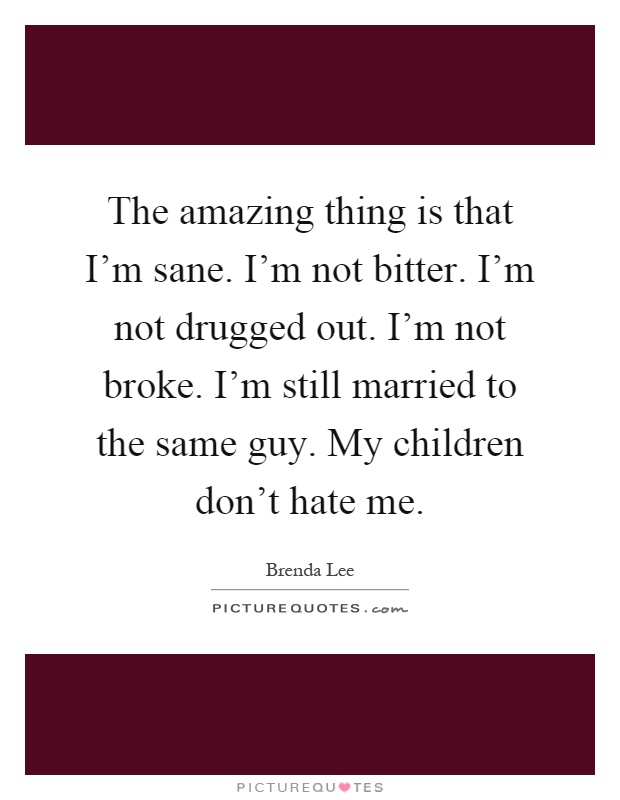 The amazing thing is that I'm sane. I'm not bitter. I'm not drugged out. I'm not broke. I'm still married to the same guy. My children don't hate me Picture Quote #1