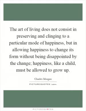 The art of living does not consist in preserving and clinging to a particular mode of happiness, but in allowing happiness to change its form without being disappointed by the change; happiness, like a child, must be allowed to grow up Picture Quote #1