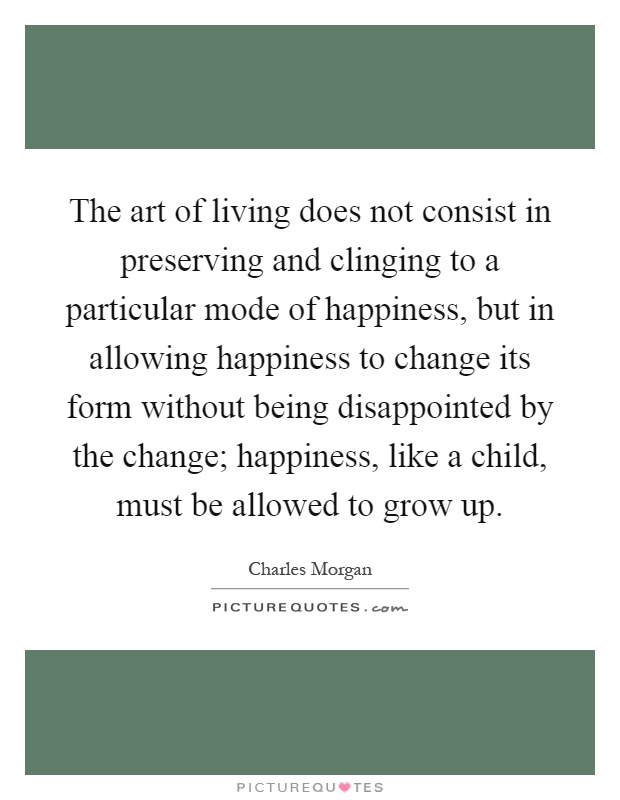 The art of living does not consist in preserving and clinging to a particular mode of happiness, but in allowing happiness to change its form without being disappointed by the change; happiness, like a child, must be allowed to grow up Picture Quote #1