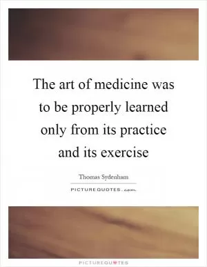 The art of medicine was to be properly learned only from its practice and its exercise Picture Quote #1