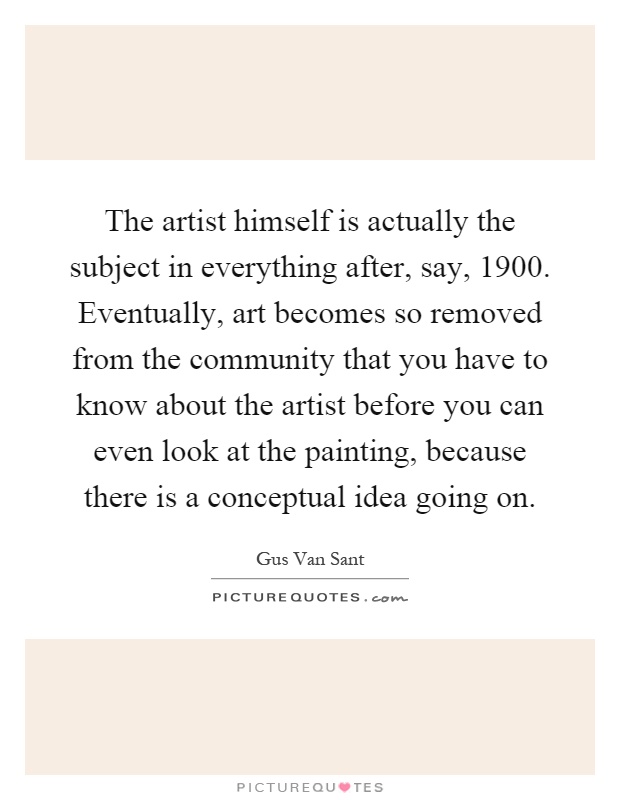 The artist himself is actually the subject in everything after, say, 1900. Eventually, art becomes so removed from the community that you have to know about the artist before you can even look at the painting, because there is a conceptual idea going on Picture Quote #1