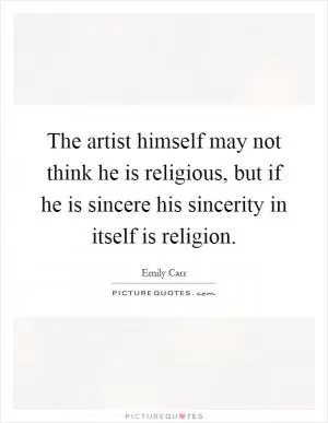 The artist himself may not think he is religious, but if he is sincere his sincerity in itself is religion Picture Quote #1