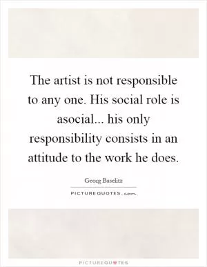 The artist is not responsible to any one. His social role is asocial... his only responsibility consists in an attitude to the work he does Picture Quote #1
