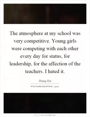 The atmosphere at my school was very competitive. Young girls were competing with each other every day for status, for leadership, for the affection of the teachers. I hated it Picture Quote #1