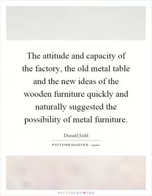 The attitude and capacity of the factory, the old metal table and the new ideas of the wooden furniture quickly and naturally suggested the possibility of metal furniture Picture Quote #1
