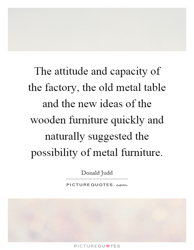 The attitude and capacity of the factory, the old metal table and the new ideas of the wooden furniture quickly and naturally suggested the possibility of metal furniture Picture Quote #1