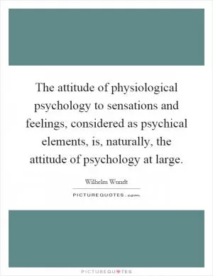 The attitude of physiological psychology to sensations and feelings, considered as psychical elements, is, naturally, the attitude of psychology at large Picture Quote #1