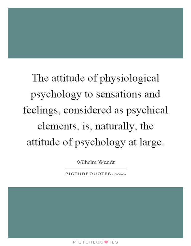 The attitude of physiological psychology to sensations and feelings, considered as psychical elements, is, naturally, the attitude of psychology at large Picture Quote #1