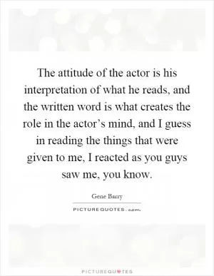 The attitude of the actor is his interpretation of what he reads, and the written word is what creates the role in the actor’s mind, and I guess in reading the things that were given to me, I reacted as you guys saw me, you know Picture Quote #1