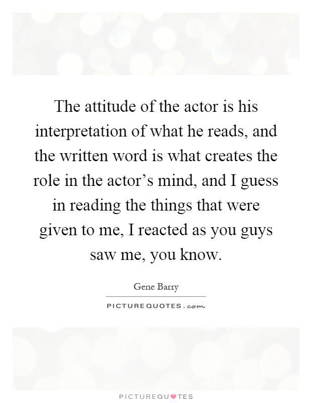 The attitude of the actor is his interpretation of what he reads, and the written word is what creates the role in the actor's mind, and I guess in reading the things that were given to me, I reacted as you guys saw me, you know Picture Quote #1