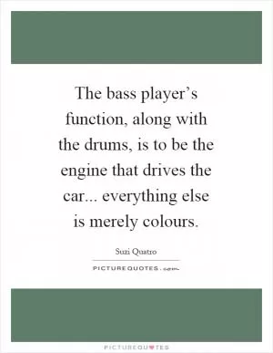 The bass player’s function, along with the drums, is to be the engine that drives the car... everything else is merely colours Picture Quote #1