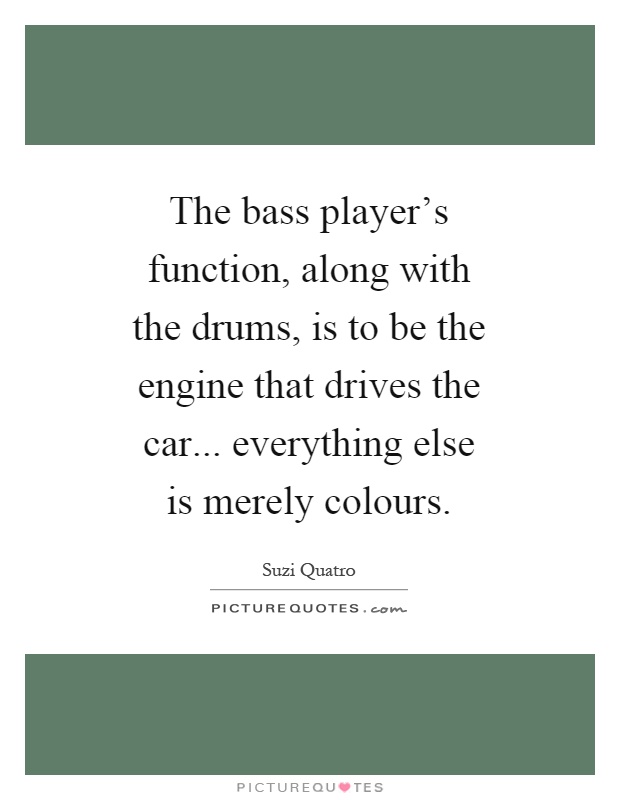 The bass player's function, along with the drums, is to be the engine that drives the car... everything else is merely colours Picture Quote #1