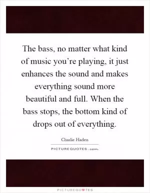 The bass, no matter what kind of music you’re playing, it just enhances the sound and makes everything sound more beautiful and full. When the bass stops, the bottom kind of drops out of everything Picture Quote #1