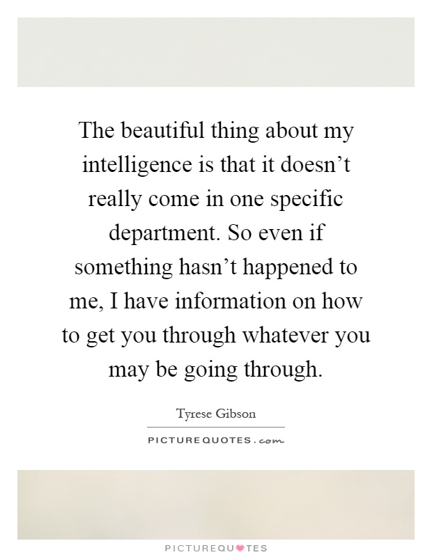 The beautiful thing about my intelligence is that it doesn't really come in one specific department. So even if something hasn't happened to me, I have information on how to get you through whatever you may be going through Picture Quote #1