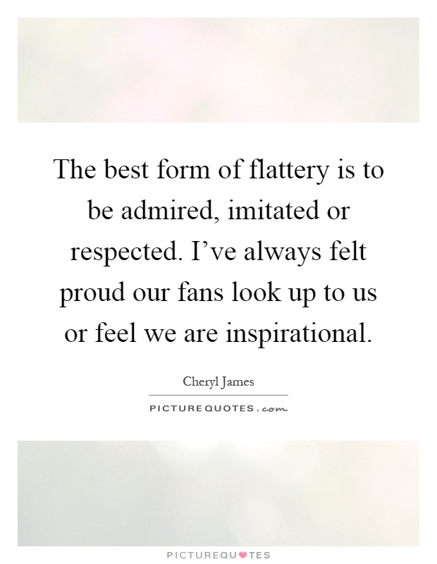 The best form of flattery is to be admired, imitated or respected. I've always felt proud our fans look up to us or feel we are inspirational Picture Quote #1